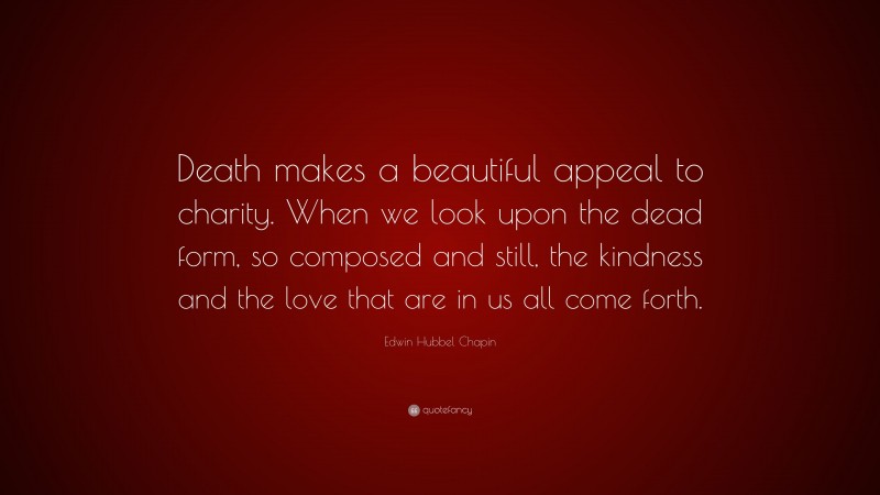 Edwin Hubbel Chapin Quote: “Death makes a beautiful appeal to charity. When we look upon the dead form, so composed and still, the kindness and the love that are in us all come forth.”