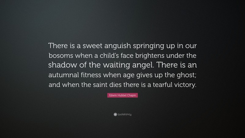 Edwin Hubbel Chapin Quote: “There is a sweet anguish springing up in our bosoms when a child’s face brightens under the shadow of the waiting angel. There is an autumnal fitness when age gives up the ghost; and when the saint dies there is a tearful victory.”
