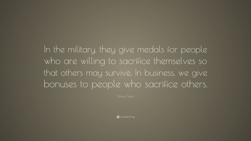 Simon Sinek Quote: “In the military, they give medals for people who are willing to sacrifice themselves so that others may survive. In business, we give bonuses to people who sacrifice others.”