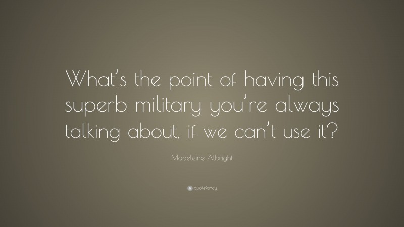 Madeleine Albright Quote: “What’s the point of having this superb military you’re always talking about, if we can’t use it?”