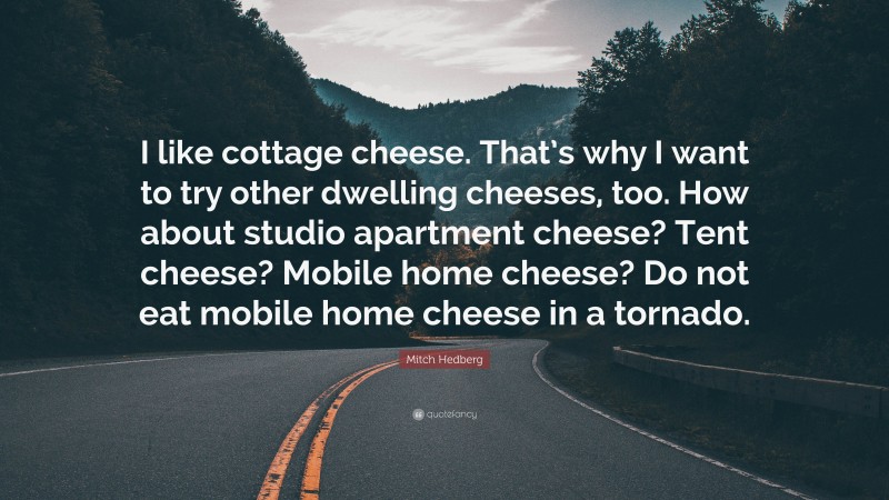 Mitch Hedberg Quote: “I like cottage cheese. That’s why I want to try other dwelling cheeses, too. How about studio apartment cheese? Tent cheese? Mobile home cheese? Do not eat mobile home cheese in a tornado.”