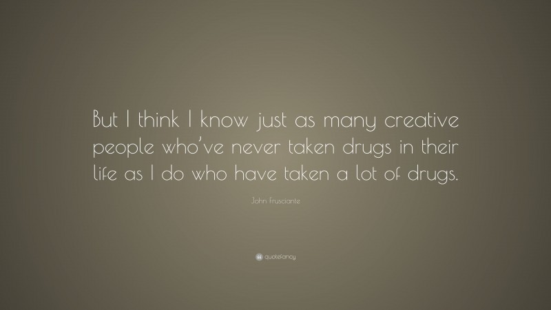 John Frusciante Quote: “But I think I know just as many creative people who’ve never taken drugs in their life as I do who have taken a lot of drugs.”
