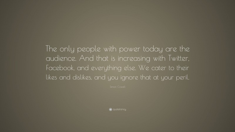Simon Cowell Quote: “The only people with power today are the audience. And that is increasing with Twitter, Facebook, and everything else. We cater to their likes and dislikes, and you ignore that at your peril.”