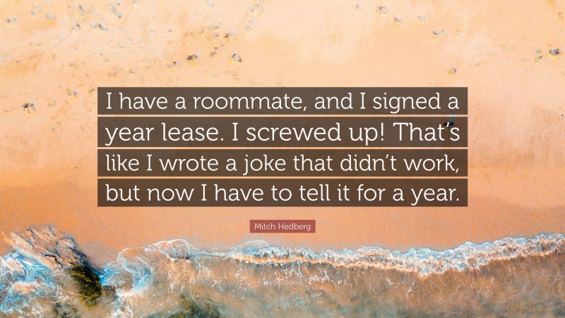 Mitch Hedberg Quote: “I have a roommate, and I signed a year lease. I screwed up! That’s like I wrote a joke that didn’t work, but now I have to tell it for a year.”