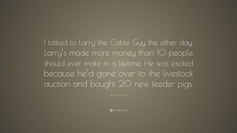 Jeff Foxworthy Quote: “I talked to Larry the Cable Guy the other day. Larry’s made more money than 10 people should ever make in a lifetime. He was excited because he’d gone over to the livestock auction and bought 20 new feeder pigs.”