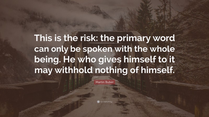 Martin Buber Quote: “This is the risk: the primary word can only be spoken with the whole being. He who gives himself to it may withhold nothing of himself.”
