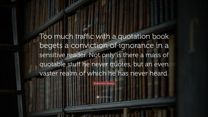 Robertson Davies Quote: “Too much traffic with a quotation book begets a conviction of ignorance in a sensitive reader. Not only is there a mass of quotable stuff he never quotes, but an even vaster realm of which he has never heard.”