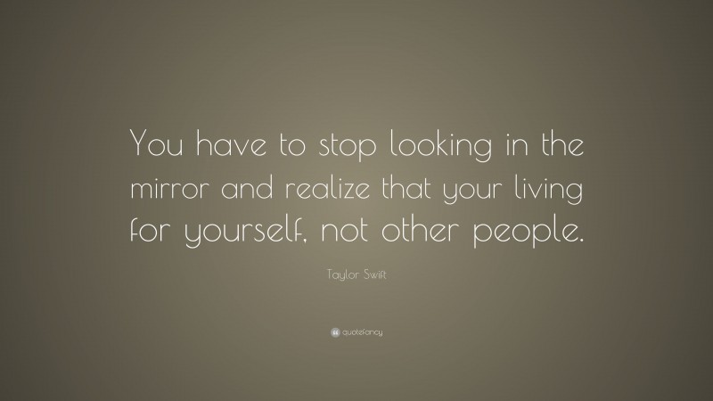 Taylor Swift Quote: “You have to stop looking in the mirror and realize that your living for yourself, not other people.”