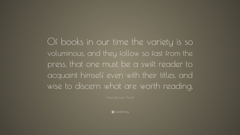 Amos Bronson Alcott Quote: “Of books in our time the variety is so voluminous, and they follow so fast from the press, that one must be a swift reader to acquaint himself even with their titles, and wise to discern what are worth reading.”