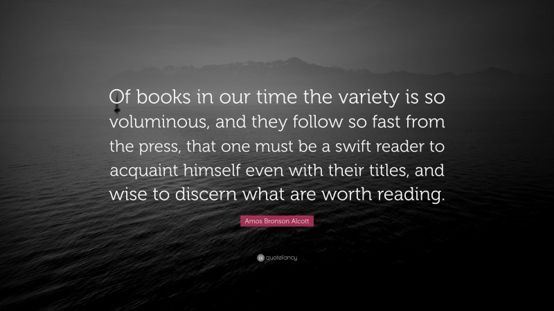 Amos Bronson Alcott Quote: “Of books in our time the variety is so voluminous, and they follow so fast from the press, that one must be a swift reader to acquaint himself even with their titles, and wise to discern what are worth reading.”