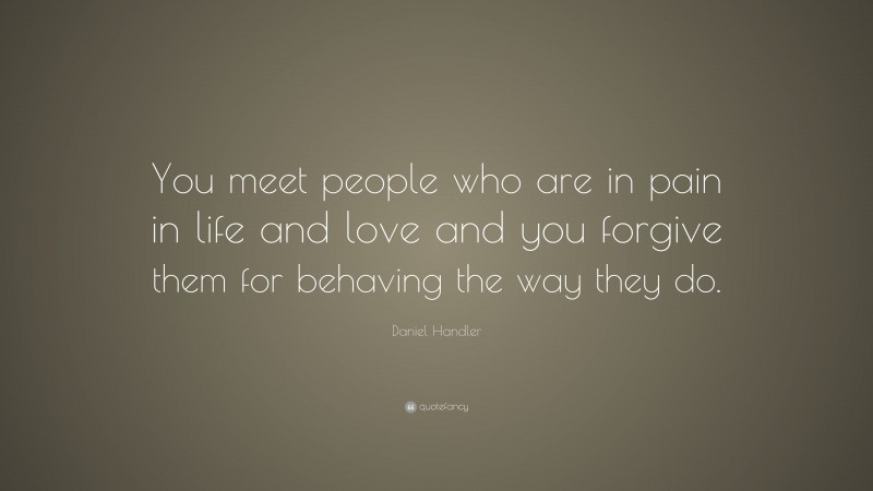Daniel Handler Quote: “You meet people who are in pain in life and love and you forgive them for behaving the way they do.”