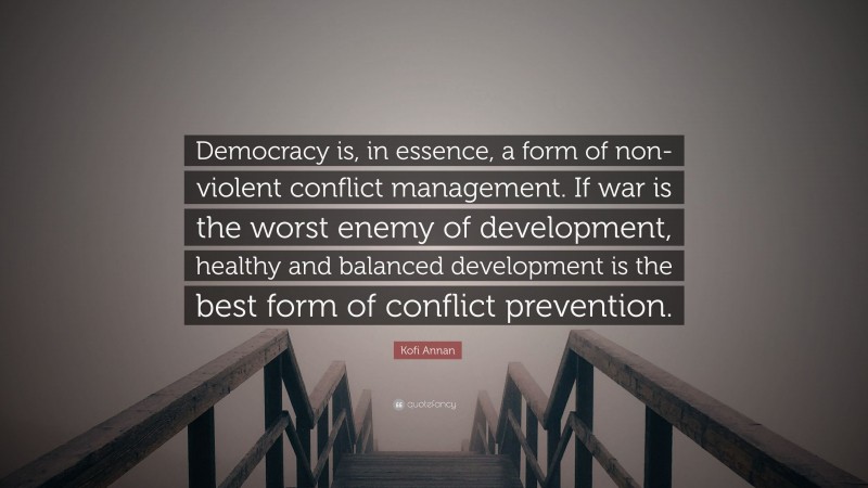 Kofi Annan Quote: “Democracy is, in essence, a form of non-violent conflict management. If war is the worst enemy of development, healthy and balanced development is the best form of conflict prevention.”