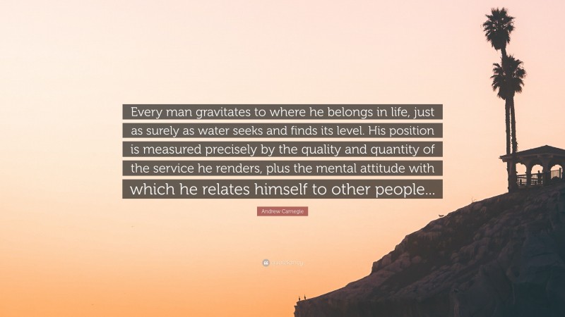Andrew Carnegie Quote: “Every man gravitates to where he belongs in life, just as surely as water seeks and finds its level. His position is measured precisely by the quality and quantity of the service he renders, plus the mental attitude with which he relates himself to other people...”