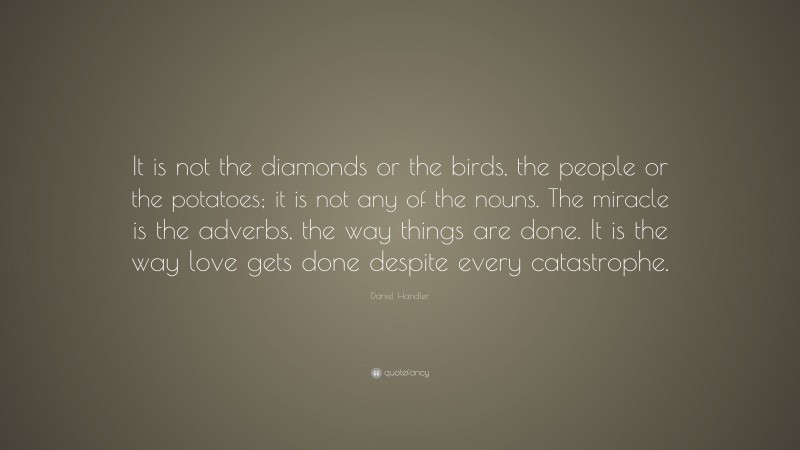 Daniel Handler Quote: “It is not the diamonds or the birds, the people or the potatoes; it is not any of the nouns. The miracle is the adverbs, the way things are done. It is the way love gets done despite every catastrophe.”