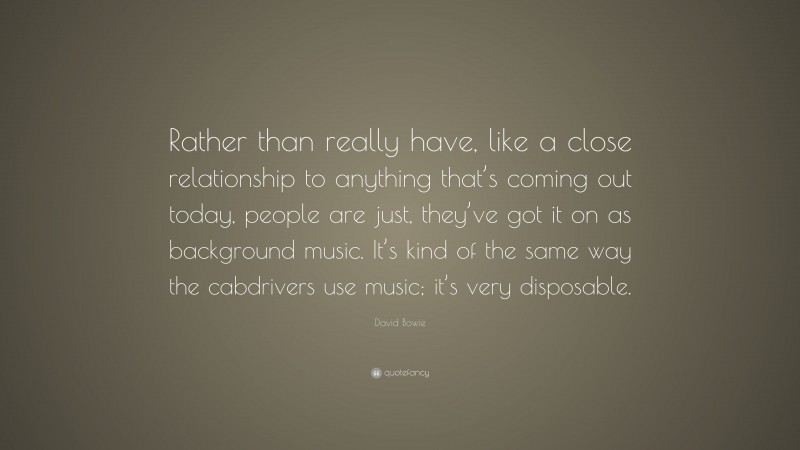 David Bowie Quote: “Rather than really have, like a close relationship to anything that’s coming out today, people are just, they’ve got it on as background music. It’s kind of the same way the cabdrivers use music; it’s very disposable.”
