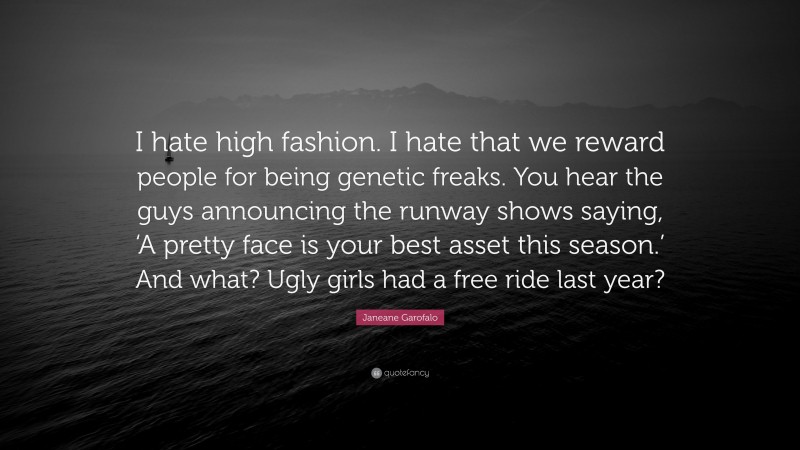 Janeane Garofalo Quote: “I hate high fashion. I hate that we reward people for being genetic freaks. You hear the guys announcing the runway shows saying, ‘A pretty face is your best asset this season.’ And what? Ugly girls had a free ride last year?”