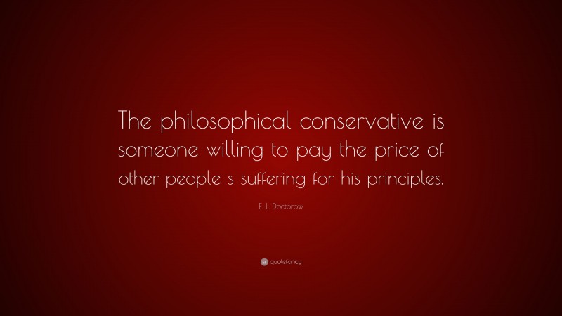 E. L. Doctorow Quote: “The philosophical conservative is someone willing to pay the price of other people s suffering for his principles.”
