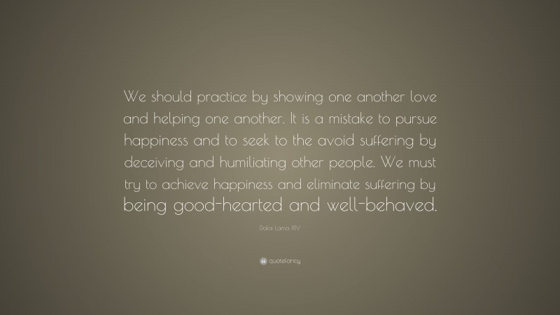 Dalai Lama XIV Quote: “We should practice by showing one another love and helping one another. It is a mistake to pursue happiness and to seek to the avoid suffering by deceiving and humiliating other people. We must try to achieve happiness and eliminate suffering by being good-hearted and well-behaved.”