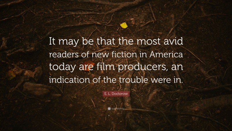 E. L. Doctorow Quote: “It may be that the most avid readers of new fiction in America today are film producers, an indication of the trouble were in.”