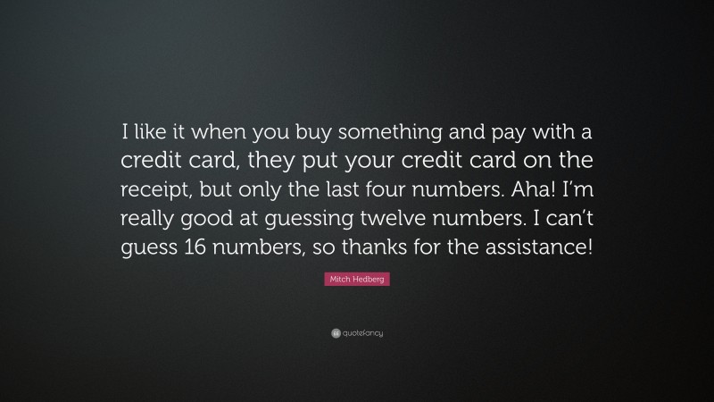 Mitch Hedberg Quote: “I like it when you buy something and pay with a credit card, they put your credit card on the receipt, but only the last four numbers. Aha! I’m really good at guessing twelve numbers. I can’t guess 16 numbers, so thanks for the assistance!”
