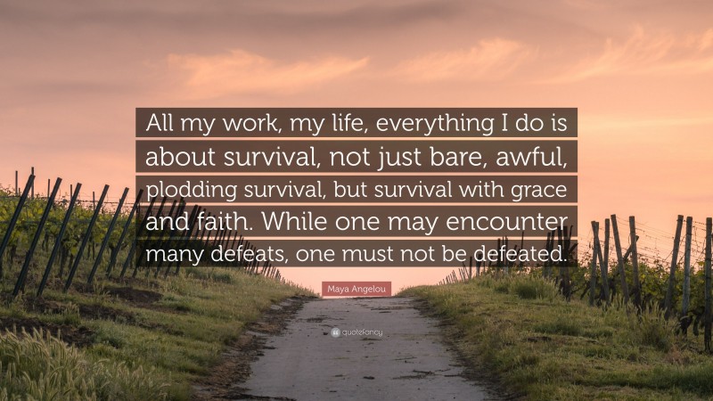Maya Angelou Quote: “All my work, my life, everything I do is about survival, not just bare, awful, plodding survival, but survival with grace and faith. While one may encounter many defeats, one must not be defeated.”