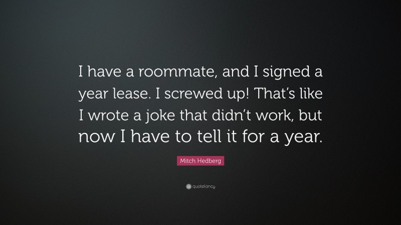 Mitch Hedberg Quote: “I have a roommate, and I signed a year lease. I screwed up! That’s like I wrote a joke that didn’t work, but now I have to tell it for a year.”