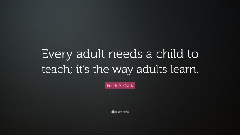 Frank A. Clark Quote: “Every adult needs a child to teach; it’s the way adults learn.”