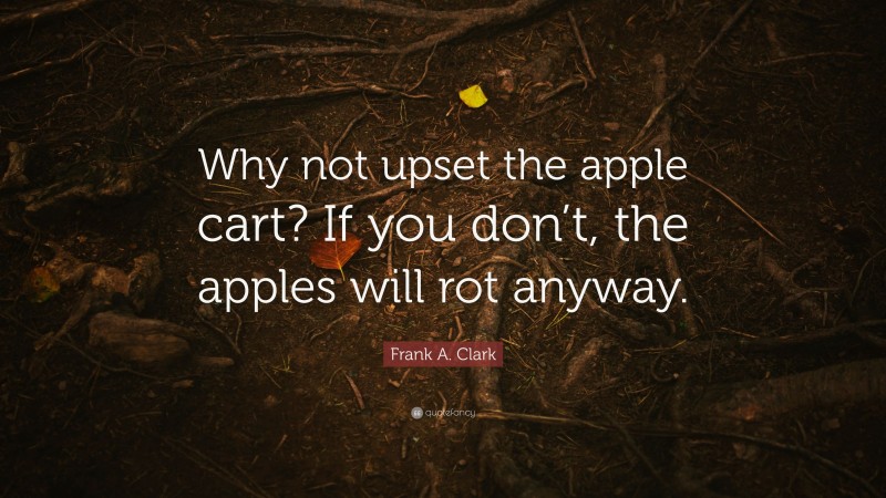Frank A. Clark Quote: “Why not upset the apple cart? If you don’t, the apples will rot anyway.”