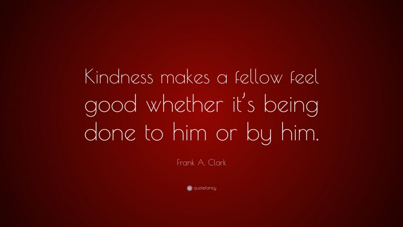 Frank A. Clark Quote: “Kindness makes a fellow feel good whether it’s being done to him or by him.”