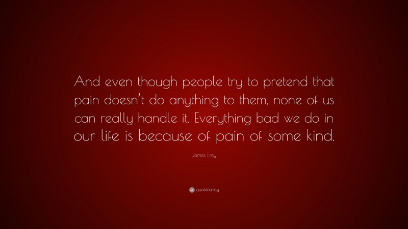 James Frey Quote: “And even though people try to pretend that pain doesn’t do anything to them, none of us can really handle it. Everything bad we do in our life is because of pain of some kind.”
