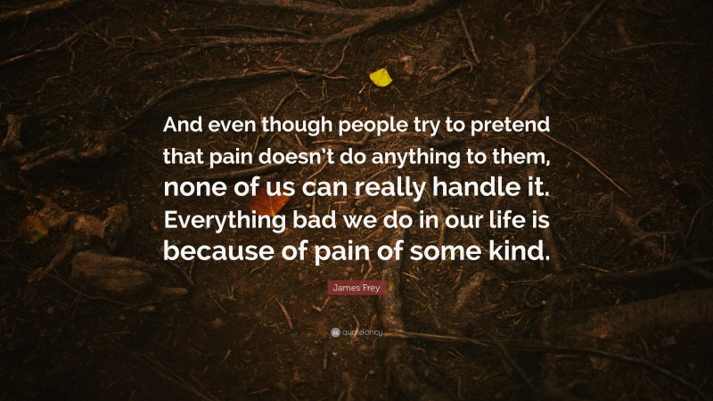 James Frey Quote: “And even though people try to pretend that pain doesn’t do anything to them, none of us can really handle it. Everything bad we do in our life is because of pain of some kind.”