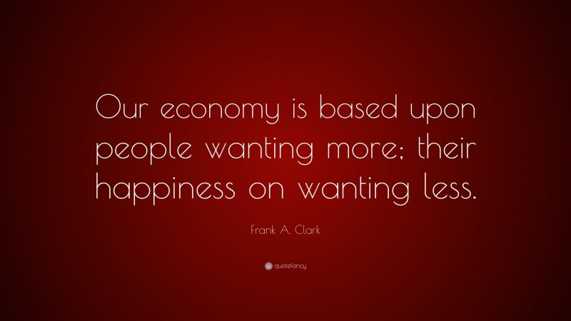Frank A. Clark Quote: “Our economy is based upon people wanting more; their happiness on wanting less.”