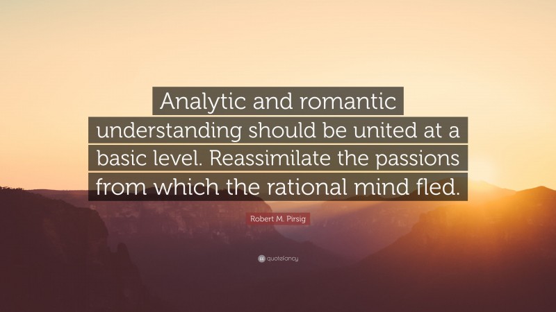 Robert M. Pirsig Quote: “Analytic and romantic understanding should be united at a basic level. Reassimilate the passions from which the rational mind fled.”