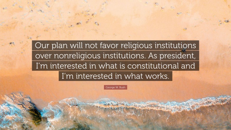 George W. Bush Quote: “Our plan will not favor religious institutions over nonreligious institutions. As president, I’m interested in what is constitutional and I’m interested in what works.”