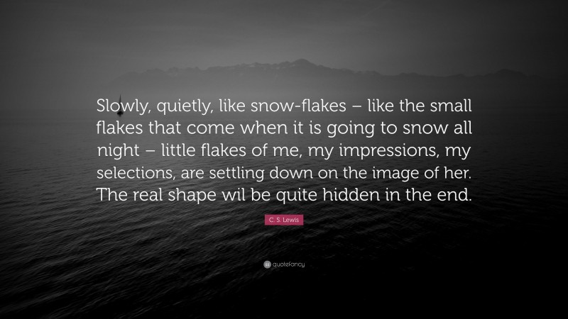 C. S. Lewis Quote: “Slowly, quietly, like snow-flakes – like the small flakes that come when it is going to snow all night – little flakes of me, my impressions, my selections, are settling down on the image of her. The real shape wil be quite hidden in the end.”