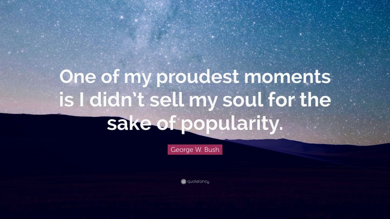 George W. Bush Quote: “One of my proudest moments is I didn’t sell my soul for the sake of popularity.”