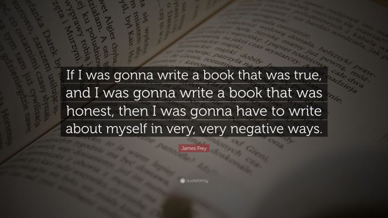 James Frey Quote: “If I was gonna write a book that was true, and I was gonna write a book that was honest, then I was gonna have to write about myself in very, very negative ways.”