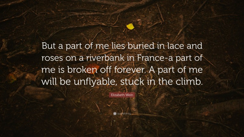 Elizabeth Wein Quote: “But a part of me lies buried in lace and roses on a riverbank in France-a part of me is broken off forever. A part of me will be unflyable, stuck in the climb.”