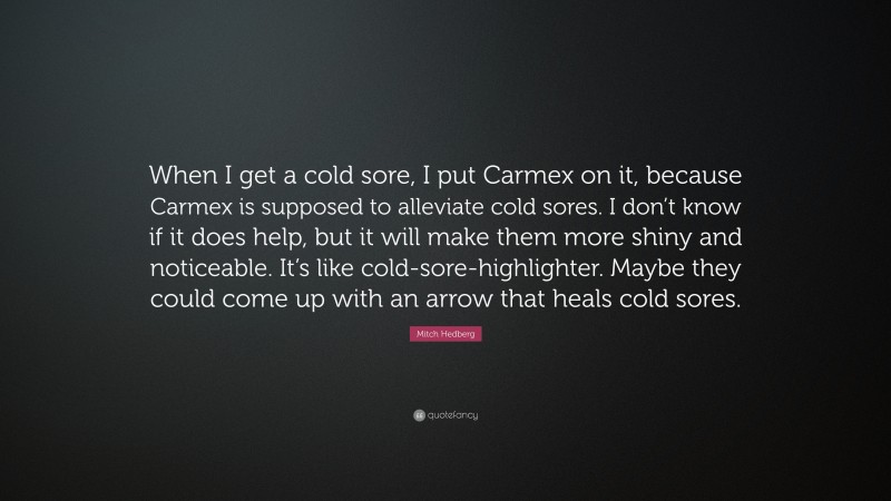 Mitch Hedberg Quote: “When I get a cold sore, I put Carmex on it, because Carmex is supposed to alleviate cold sores. I don’t know if it does help, but it will make them more shiny and noticeable. It’s like cold-sore-highlighter. Maybe they could come up with an arrow that heals cold sores.”