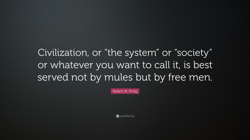 Robert M. Pirsig Quote: “Civilization, or “the system” or “society” or whatever you want to call it, is best served not by mules but by free men.”