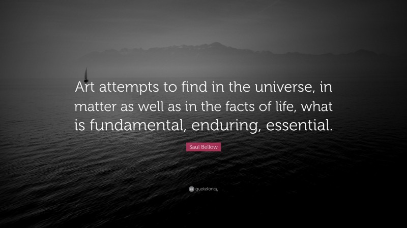 Saul Bellow Quote: “Art attempts to find in the universe, in matter as well as in the facts of life, what is fundamental, enduring, essential.”