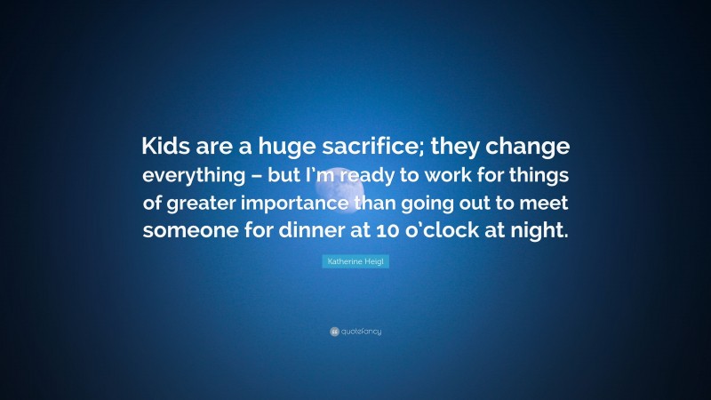 Katherine Heigl Quote: “Kids are a huge sacrifice; they change everything – but I’m ready to work for things of greater importance than going out to meet someone for dinner at 10 o’clock at night.”