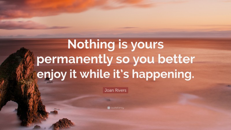 Joan Rivers Quote: “Nothing is yours permanently so you better enjoy it while it’s happening.”