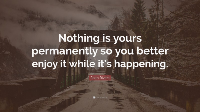Joan Rivers Quote: “Nothing is yours permanently so you better enjoy it while it’s happening.”