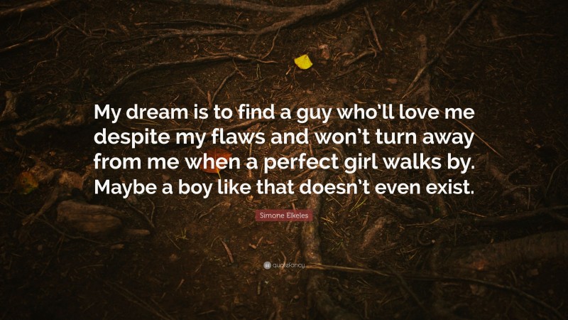 Simone Elkeles Quote: “My dream is to find a guy who’ll love me despite my flaws and won’t turn away from me when a perfect girl walks by. Maybe a boy like that doesn’t even exist.”
