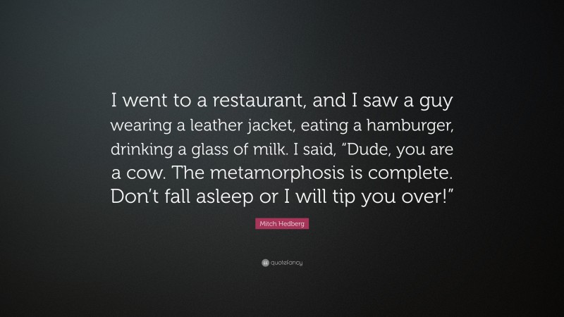 Mitch Hedberg Quote: “I went to a restaurant, and I saw a guy wearing a leather jacket, eating a hamburger, drinking a glass of milk. I said, “Dude, you are a cow. The metamorphosis is complete. Don’t fall asleep or I will tip you over!””
