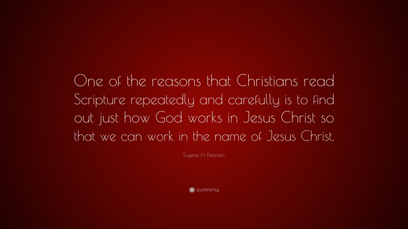 Eugene H. Peterson Quote: “One of the reasons that Christians read Scripture repeatedly and carefully is to find out just how God works in Jesus Christ so that we can work in the name of Jesus Christ.”