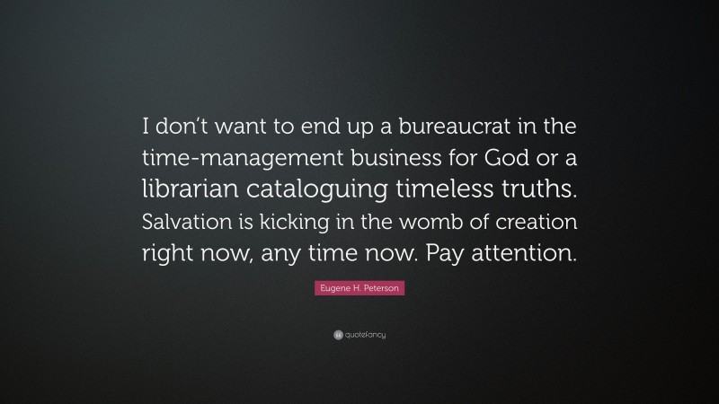 Eugene H. Peterson Quote: “I don’t want to end up a bureaucrat in the time-management business for God or a librarian cataloguing timeless truths. Salvation is kicking in the womb of creation right now, any time now. Pay attention.”