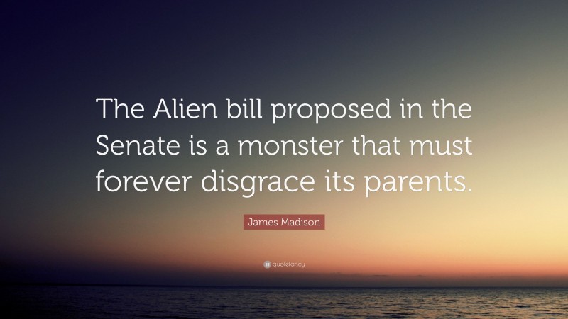 James Madison Quote: “The Alien bill proposed in the Senate is a monster that must forever disgrace its parents.”