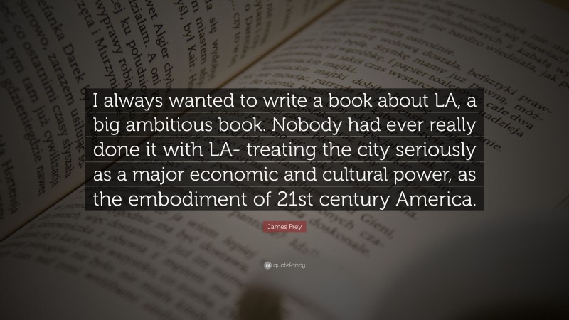 James Frey Quote: “I always wanted to write a book about LA, a big ambitious book. Nobody had ever really done it with LA- treating the city seriously as a major economic and cultural power, as the embodiment of 21st century America.”